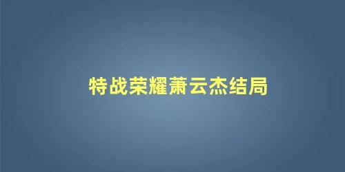 特战荣耀萧云杰结局