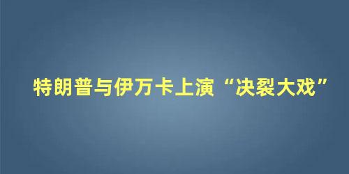 特朗普与伊万卡上演“决裂大戏”