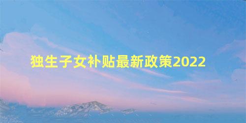 独生子女补贴最新政策2022 全国独生子女补助标准