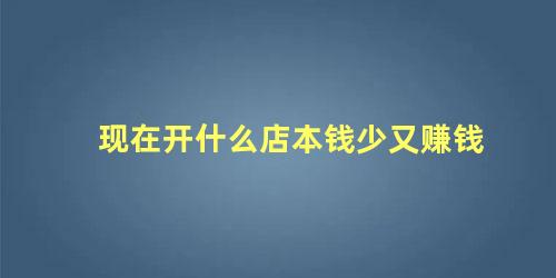 现在开什么店本钱少又赚钱 今年开什么店比较好赚钱