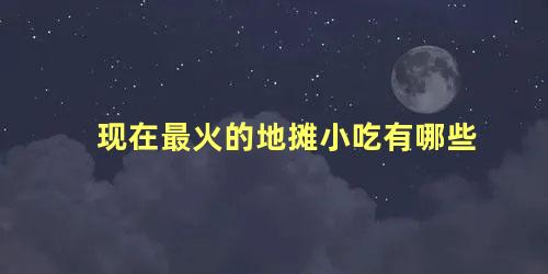 现在最火的地摊小吃有哪些，什么地摊小吃最火爆