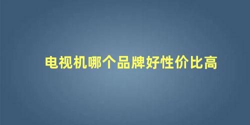 电视机哪个品牌好性价比高 国产电视机品牌哪个最好