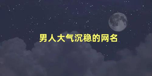 男人大气沉稳的网名 低调网名有男人味