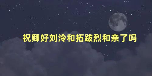 祝卿好刘泠和拓跋烈和亲了吗,祝卿好刘泠和