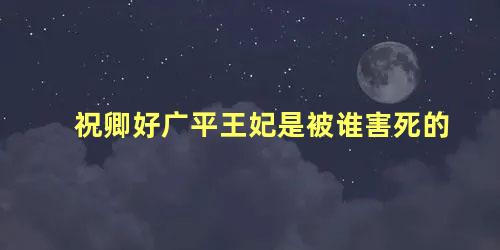 祝卿好广平王妃是被谁害死的