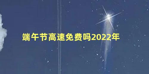 端午节高速免费吗2022年，端午节2022年是几月几日