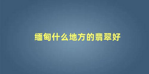 缅甸什么地方的翡翠好 南非翡翠和缅甸翡翠哪个好