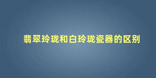 翡翠玲珑和白玲珑瓷器的区别 玲珑瓷价格