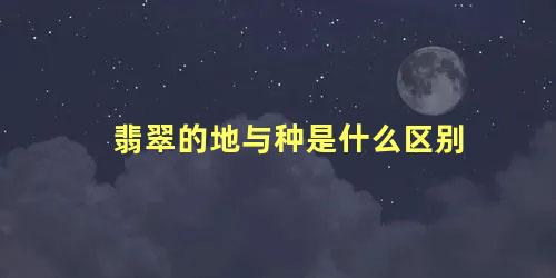 翡翠的地与种是什么区别 翡翠的老种与新种是什么意思