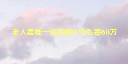 老人卖唯一住房被中介私吞60万