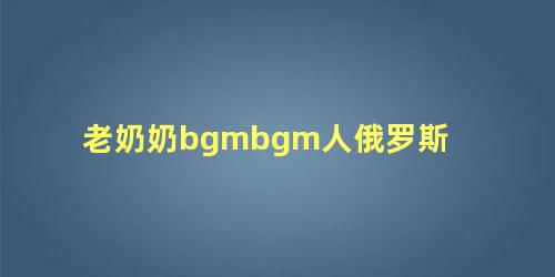 老奶奶bgmbgm人俄罗斯 俄罗斯大妈战斗力