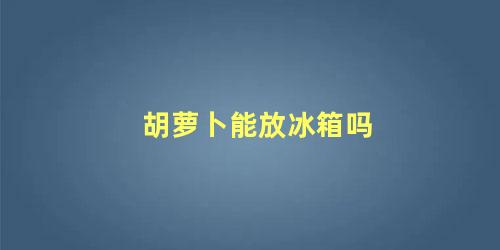 胡萝卜能放冰箱吗 胡萝卜可以放冰箱保存多久