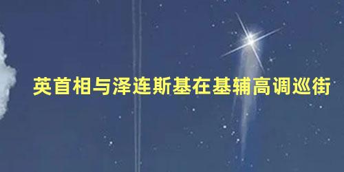 英首相与泽连斯基在基辅高调巡街