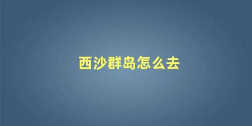 西沙群岛怎么去 去西沙群岛需要什么条件