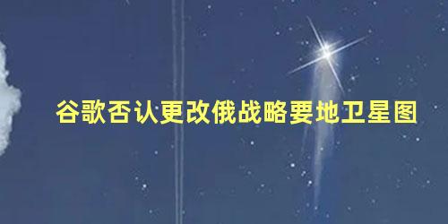 谷歌否认更改俄战略要地卫星图，谷歌卫星地图