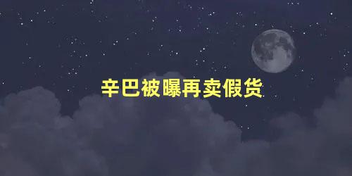 辛巴被曝再卖假货，辛巴真的卖假货了吗