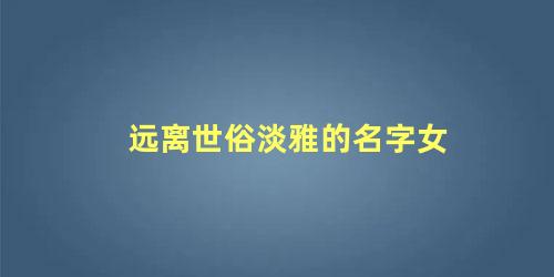 远离世俗淡雅的名字女 表示远离世俗的名字