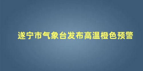 遂宁市气象台发布高温橙色预警