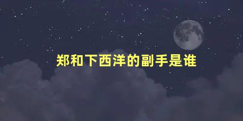 郑和下西洋的副手是谁 派郑和下西洋的是谁