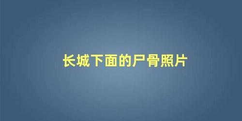 长城下面的尸骨照片 长城下面埋了巨人尸骨吗