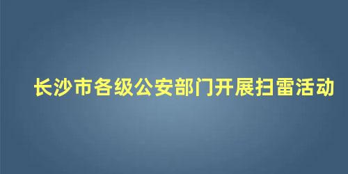 长沙市各级公安部门开展扫雷活动