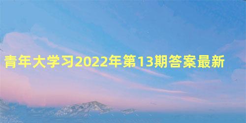 青年大学习2022年第13期答案最新分享，青年大学习网上主题团课