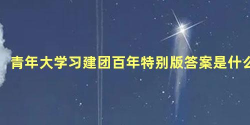 青年大学习建团百年特别版答案是什么，建团100周年是哪一年