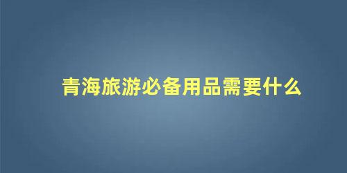 青海旅游必备用品需要什么 去青海旅游的注意事项