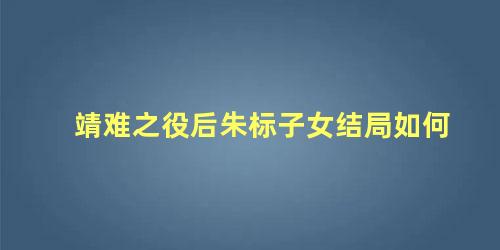 靖难之役后朱标子女结局如何