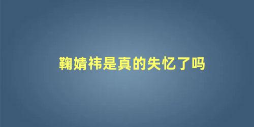 鞠婧祎是真的失忆了吗 鞠婧祎最近发生了什么事