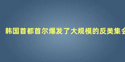 韩国首都首尔爆发了大规模的反美集会