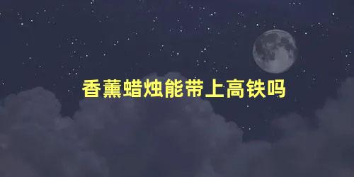 香薰蜡烛能带上高铁吗 坐高铁可以带香薰蜡烛吗