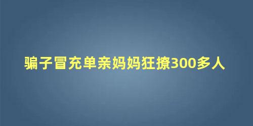 骗子冒充单亲妈妈狂撩300多人，专骗单亲妈妈