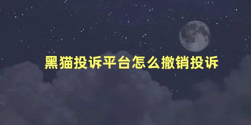 黑猫投诉平台怎么撤销投诉 已受理的投诉怎