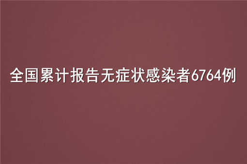 全国累计报告无症状感染者6764例！具体情况是