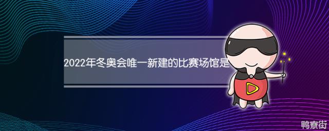 2022年冬奥会唯一新建的比赛场馆叫什么